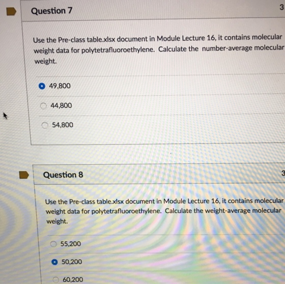 D Question 7 Use the Pre-class table.xlsx document in Module Lecture 16, it contains molecular weight data for polytetrafluoroethylene. Calculate the number-average molecular weight. O 49,800 44,800 54,800 Question 8 D use the Pre-class table.xlsx document in Module Lecture 16, it contains molecular weight data for polytetrafluoroethylene. Calculate the weight-average molecular weight 55,200 o 50,200 60,200