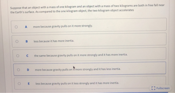 Suppose that an object with a mass of one kilogram and an object with a mass of two kilo the Earths surface. As compared to the one kilogram object, the two kilogram object accelerates grams are both in free fall near O A more because gravity pulls on it more strongly. O B less because it has more inertia. O Cthe same because gravity pulls on it more strongly and it has more inertia. O D more because gravity pulls on ie more strongly and it has less inertia. O E less because gravity pulls on it less strongly and it has more inertia. E3 Fullscreen r T