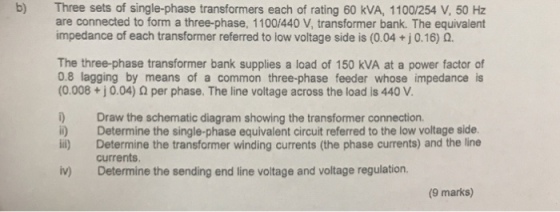b) Three sets of single-phase transformers each of rating 60 kVA, 1100/254 V, 50 Hz are connected to form a three-phase, 1100/440 V, transformer bank. The equivalent impedance of each transformer referred to low voltage side is (0.04 + j 0.16) ?. The three-phase transformer bank supplies a load of 150 kVA at a power factor f 0.8 lagging by means of a common three-phase feeder whose impedance is (0.008 + 10.04) ? per phase. The line voltage across the load is 440 V. ) Draw the schematic diagram showing the transformer connection ) Determine the single-phase equivalent circuit referred to the low voltage side. i) Determine the transformer winding currents (the phase currents) and the line currents. iv) Determine the sending end line voltage and voltage regulation (9 marks)