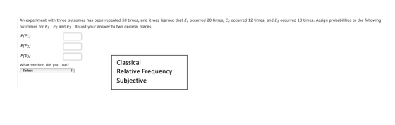 An experiment with three outcomes has been repeated 50 times, and it was learned that E1 occurred 20 times, E2 occurred 12 times, and E3 occurred 18 times. Assign probabilities to the following outcomes for Ei , Ez and E3 . Round your answer to two decimal places. P(E1) P(E2) P(E3) What method did you use? Classical Relative Frequency Subjective Select