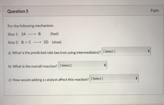 Question 5 9 pts For the following mechanism: Step 1: 2A -----> B (fast) Step 2: B + C -----> 2D (slow) a) What is the predic