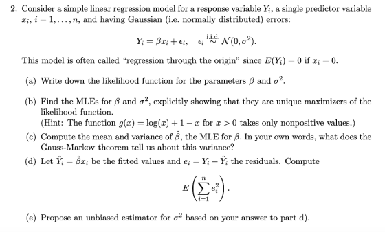 2. Consider a simple linear regression model for a response variable Yi, a single predictor variable ri, i-1,... , n, and having Gaussian (i.e. normally distributed) errors Ý,-BzitEj, Ejį.i.d. N(0, σ2) This model is often called regression through the origin since E(Yi) 0 if xi 0 (a) Write down the likelihood function for the parameters β and σ2 (b) Find the MLEs for β and σ2, explicitly showing that they are unique maximizers of the likelihood function. (Hint: The function g(x)-log(x) + 1-x for x 〉 0 takes only nonpositive values.) (c) Compute the mean and variance of β, the MLE for /8. in your own words, what does the Gauss-Markov theorem tell us about this variance? (d) Let Yi -Bxi be the fitted values and e-Yi - Yi the residuals. Compute TL (e) Propose an unbiased estimator for ơ2 based on your answer to part d)