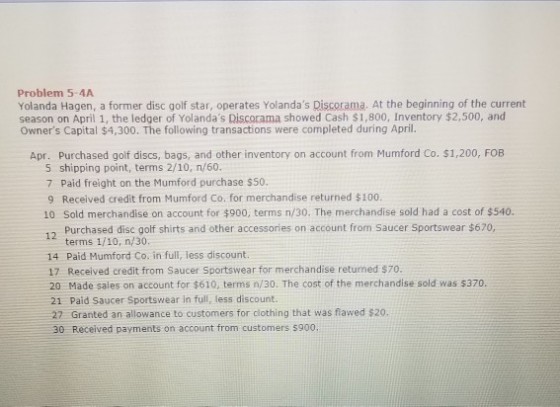 Problem 5-4A Yolanda Hagen, a former disc golf star, operates Yolandas Discorama. At the beginning of the current season on April 1, the ledger of Yolandas Discorama showed Cash $1,800, Inventory $2,500, and Owners Capital $4,300. The following transactions were completed during April. Apr. Purchased golf discs, bags, and other inventory on account from Mumford Co. $1,200, FOB shipping point, terms 2/10, n/60. 7 Paid freight on the Mumford purchase $50. 9 Received credit from Mumford Co. for merchandise returned $100. 10 Sold merchandise on account for $900, terms n/30. The merchandise sold had a cost of $540. 12 Purchased disc oolf shirts and other accessories on account from Saucer Sportswear $620, terms 1/10, n/30 14 Paid Mumford Co. in full, less discount. 17 Received credit from Saucer Sportswear for merchandise returned $70. 20 Made sales on account for $610, terms n/30. The cost of the merchandise sold was s370. 21 Paid Saucer Sportswear in full, less discount. 27 Granted an allowance to customers for clothing that was flawed $20. 30 Received payments on account from customers s900,