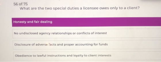 56 of 75 What are the two special duties a licensee owes only to a client? Honesty and fair dealing No undisclosed agency rel