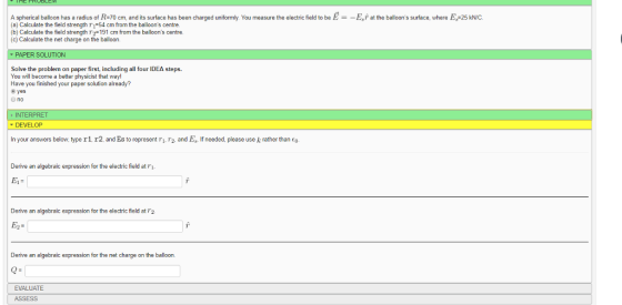 A spherical balloon has a radius o R-70 cm, and its surface has been charged uniform a) Calculate the field strength ri 54 cm from the balloons centre b) Calculate the field strength r2-191 cm from the balloons centre (c)Calculate the net charge on the balloon. You measure the elec c field to be = at he balloons sur ace where N PAPER SOLUTION Solve the problem on paper first, including all four IDEA steps. You will become a better physicist that way! Have you finished your paper solution already? ⓔyes INTERPRET DEVELOP In your answers below type r1. r2, and Es to represent r1. 2. and E. If needed, please use k rather than Eo Derive an algebraic expression for the electric field at r1 E1- Derive an algebraic expression for the electric field at T2 Derive an algebraic expression for the net charge on the balloon. EVALUATE