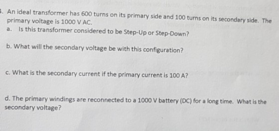 . An ideal transformer has 600 turns on its primary side and 100 turns on its secondary side. The primary voltage is 1000 V AC. a. Is this transformer considered to be Step-Up or Step-Down? b. What will the secondary voltage be with this configuration? c. What is the secondary current if the primary current is 100 A? d. The primary windings are reconnected to a 1000 V battery (DC) for a long time. What is the secondary voltage?