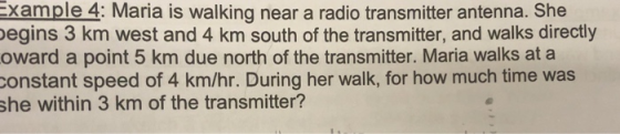 xample 4: Maria is walking near a radio transmitter antenna. She egins 3 km west and 4 km south of the transmitter, and walks directly oward a point 5 km due north of the transmitter. Maria walks at a constant speed of 4 km/hr. During her walk, for how much time was she within 3 km of the transmitter?
