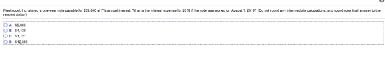 Fleet d nc. signed a one-year note payable or S 59.000 at 7% annual interest. What is the terest expense for 2019 e note was signed on August 20197 Do not und any intermediate ca ations and our our na an nearest dollar.) O A. $2,065 B. $4,130 C. $1,72 D. $12,390