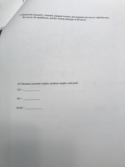s) Sketch the monopolys demand, marginal revenue, and marginal cost curves. Label the axes, the curves, the equilibrium, and the vertical intercepts of all curves. d) Calculate consumer surplus, producer surplus, and profit Profit