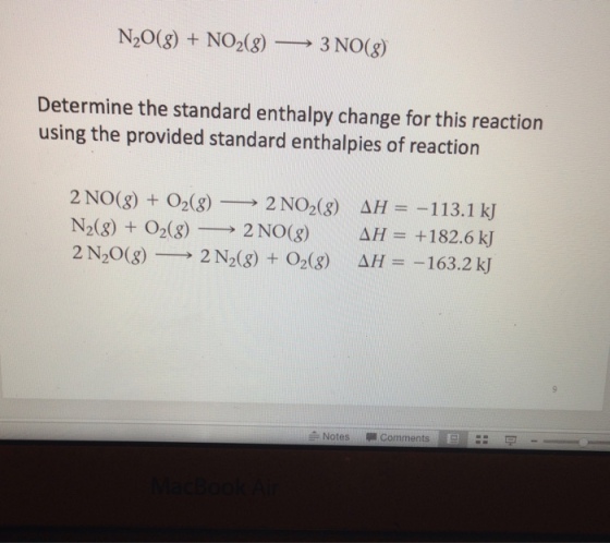 N20(g) + NO2(g)-→ 3 NO(g) Determine the standard enthalpy change for this reaction using the provided standard enthalpies of reaction 2N0(g) + O2(g)-2 NO2(g) N2(g)+O2(g)-→2NO(g) 2N20(g)-→ 2N2(g) + O2(g) AH--1 1 3.1 kJ ΔH= +182.6 kJ AH =-163.2 kJ Notes Comments: