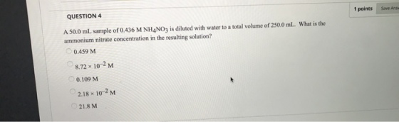 QUESTION 4 1 points Save Answ A 50.0 mL sample of 0.436 M NH4NO3 is diluted with water to a total volume of 250.0 mL. What is the ammonium nitrate concentration in the resulting solution? 0.459 M 8.72x 102 M 0.109 M 2.18 × 10-2 M 21.8 M
