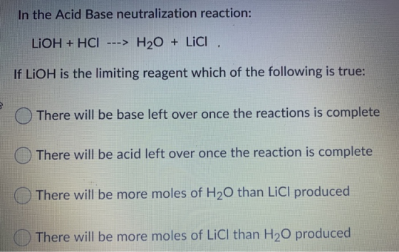 In the Acid Base neutralization reaction: LiOH + HCI ---> H20 + Lici. If LiOH is the limiting reagent which of the following