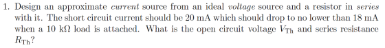1. Design an approximate current source from an ideal voltage source and a resistor in series with it. The short circuit current should be 20 mA which should drop to no lower than 18 mA when a 10 kS2 load is attached. What is the open circuit voltage VTh and series resistance VTh