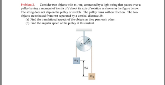 Problem 2. Consider two objects with mi m2 connected by a light string that passes over a pulley having a moment of inertia of/ about its axis of rotation as shown in the figure below. The string does not slip on the pulley or stretch. The pulley turns without friction. The two objects are released from rest separated by a vertical distance 2h. (a) Find the translational speeds of the objects as they pass each other. (b) Find the angular speed of the pulley at this instant. in 2h Mo