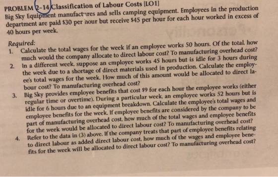 PROBLEM 2-14/Classification of Labour Costs ILO1] Big Sky Equipment manufact ures and sells camping equipment. Employees in the production department are paid $30 per hour but receive $45 per hour for each hour worked in excess of 40 hours per week. Required: 1. Calculate the total wages for the week if an employee works 50 hours. Of the total, how much would the company allocate to direct labour cost? To manufacturing overhead cost? In a different week, suppose an employee works 45 hours but is idle for 3 hours during the week due to a shortage of direct materials used in production. Calculate the employ- ees total wages for the week. How much of this amount would be allocated to direct la- bour cost? To manufacturing overhead cost? Big Sky provides employee benefits that cost $9 for each hour the employee works (either regular time or overtime). During a particular week, an employee works 52 hours but is idle for 6 hours due to an equipment breakdown. Calculate the employees total wages and employee benefits for the week. If employee benefits are considered by the company to be part of manufacturing overhead cost, how much of the total wages and employee benefits for the week would be allocated to direct labour cost? To manufacturing overhead cost? Refer to the data in (3) above. If the company treats that part of employee benefits relating to direct labour as added direct labour cost, how much of the wages and employee bene- fits for the week will be allocated to direct labour cost? To manufacturing overhead cost? 2. 3. 4.