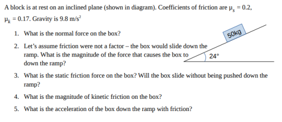A block is at rest on an inclined plane (shown in diagram). Coefficients of friction are μ-02, μ,-0.17. Gravity is 9.8 m/s2 Okg What is the normal force on the box? Lets assume friction were not a factor-the box would slide down the ramp. What is the magnitude of the force that causes the box to24 down the ramp? What is the static friction force on the box? Will the box slide without being pushed down the ramp? What is the magnitude of kinetic friction on the box? What is the acceleration of the box down the ramp with friction? 1. 2. 3. 4. 5.