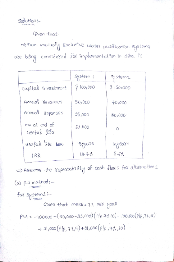 Solutiong iven that Two mutua ly exclusive wote puxilication Systems consideXe SyStem Systern2 capital vestment | 100,000 Aonua evenues50,000 Anual expenses 5o mv at end of useful Jite 50,000 0,000 50,000 lRR 5.61. Assueme the xepeatabitn of cash lous fo alternative 1 (a) Pw method:- fox Systern :- Given that m ARR2구1. Pex eoš pw100000 (50,000-85,00 Pla . lo)-100, plF,Pi,5)