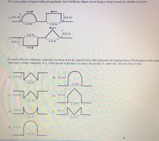 Two wave pulses of equal width and amplitude, but of different shapes, travel along a string toward one another as shown. 1) 0.5 m 0.5 m 0.5 m 1.0 m 2) 0.5 m 1.0 m For each of the two situations, select the waveform from the options below that represents the superposition of both pulbes at the insta when they overlap completely. E.g, if the answer to the first is A and to the second, G, enter AG. You only have 4 tries A) 1.0 m B) 0.5 m 1.0 m c) 0.5 m D) 1.0 m 1.0 m 0.5 m 0.5 m 1.0 m 1.0 m G) 1.0 m 1.0 m