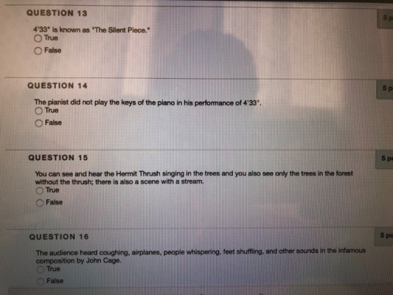 QUESTION 13 5 p 433 is known as The Silent Piece. O True ○False QUESTION 14 5 P The pianist did not play the keys of the piano in his performance of 4 33 ○ False QUESTION 15 You can see and hear the Hermit Thrush singing in the trees and you also see only the trees in the forest without the thrush: there is also a scene with a stream. ○True D False 5 pa QUESTION 16 The audience heard coughing, airplanes, people whispering, leet shutino, and other sounds in the infamous composition by John Cage ○True False