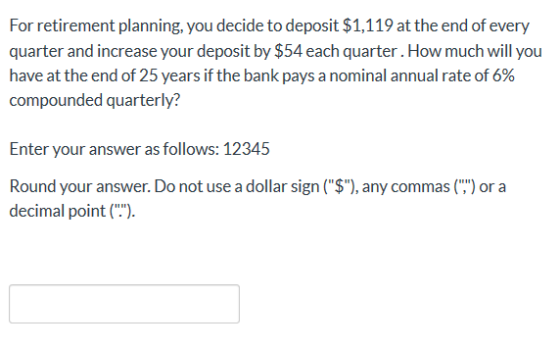 For retirement planning, you decide to deposit $1,119 at the end of every quarter and increase your deposit by $54 each quart