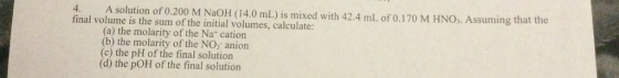 4. A solution of 0.200 M NaOH (14.0 mL) is mixed with 42.4 mL of o.170 M HNO,. Assuming that the final volume is the sum of the initial volumes, calculate: (a) the molarity of the Na* cation (b) the molarity of the NO, anion (c) the pH of the final solution (d) the pOH of the final solution