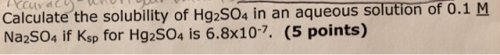 Calculate the solubility of Hg2504 in an aqueous solution of 0.1 M Na2SO4 if Ksp for Hg2S04 is 6.8x107. (5 points)