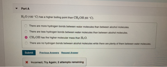 Part A H,0 (100°C) has a higher boiling point than CH, OH (65°C). There are more hydrogen bonds between water molecules than