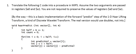 Translate the following C code into a procedure in MIPS. Assume the two arguments are passed in registers $a0 and $a1. You are not required to preserve the values of registers $a0 and Şa1 1. [By the way-this is a basic implementation of the forward predict step of the 1-D Haar Lifting Transform, a kind of Discrete Wavelet Transform. The real version would use doubles, not ints.] void haarpredict (int vector[], int N) int half = N >> 1; int count-0 for(int i -0; i < half; i++) int predictVal -vector[i] int j i half; vector[j] vector[j] predictval