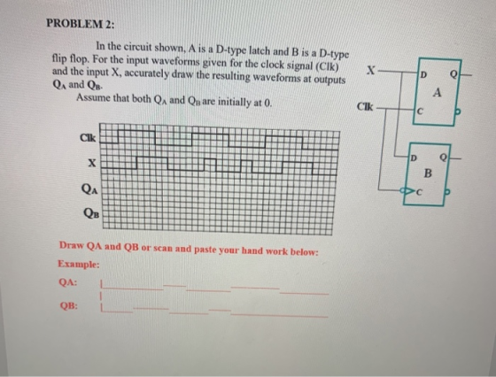 PROBLEM 2: In the circuit shown, A is a D-type latch and B is a D-type flip flop. For the input waveforms given for the clock