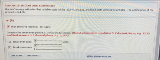 Exercise 19-16 (Part Level Submission) | Glacial company estimates that variable costs will be 69.9 % of sales, and fixed costs will total $ 679,000 . The selling price of the product is $ 4.50. ▼ (b) Your answer is incorrect. Try again. Compute the break-even point in (1) units and (2) dollars. (Round intermediate calculation to 2 decimal places, e.g. 52.75 and final answers to 0 decimal places, e.o. 5.275.) (1) Break-even sales units (2) Break-even sales LINK TO TEXT LINK TO TEXT VIDEO: SIMILAR EXERCIS