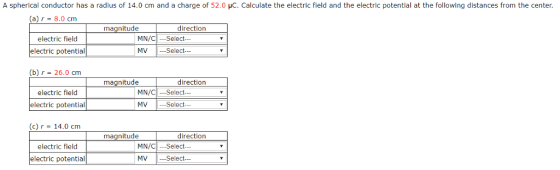 A spherical conductor has a radius of 14.0 cm and a charge of 52.0 HC. Calculate the electric field and the electric potential at the following distances from the center. (a)「-8.0 cm magnitude MN/CSelect MV Select electric field electric potential (b) r = 26.0 cm electric field electric potential magnitude direction Select Select MN/CI c)r 14.0 cm electric field electric potential magnitude MN/CSelect MV -Select-