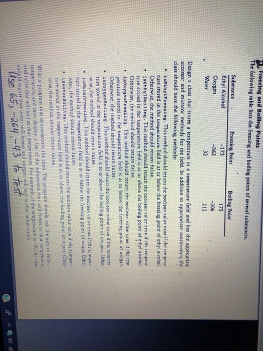 Preezing and Bolling Points The following cable lisrs the freezing and boiling points of several substanices. Substance Ethyl Alcohol Oxygen -173 -362 32 Boiling Point 172 -306 212 ter Design a class that stores a temperature in a temperature field and has the appropriate accessor and mutator methods for the field. In addition to appropriate constructors, the class should have the following methods: issthylFreezing. This method should return the boolean value true if the temipera- ture stored in the temperature field is at or below the freezing point of ethyl alcohol. Otherwise, the method should return false. 4sEthylBoiling. This method should return the boolean value true if the tempera- ture stored in the temperature field is at or above the boiling point of ethyl alcohol. Otherwise, the method should return false. , soxygenFreezing. This method should return the boolean value true if the tem perature stored in the temperature field is at or below the freezing point of oxygen Otherwise, the method should return false. isoxygenBoiling. This merhod should return the boolean value true if the e ture stored in the cemperature field is at or above the boiling point of oxygen. Other wise, the method should return false. * İskaterFreezing. This method should return the boolean value true if the tempera- tuce stored in the tempecature field is at or below the freezing point of water Other- . isผatorBoiling. This method should return the boolean value true if the tempera. ture stored in the temper ture field is at or above the boiling point of water Ocher wise, the method should return Ealse. wise, the method should return false. Wrice a program that demonscrares rhe class. The program should ask the user to enter a rempecatere, and then display a list of the substances chat will frecze at that remperature and those chát will boil at chat temperature. For example, if the temperature is -20 the class