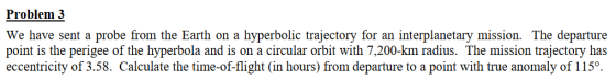 Problem 3 We have sent a probe from the Earth on a hyperbolic trajectory for an interplanetary mission. The departure point is the perigee of the hyperbola and is on a circular orbit with 7,200-km radius. The mission trajectory has eccentricity of 3.58. Calculate the time-of-flight (in hours) from departure to a point with true anomaly of 115°.