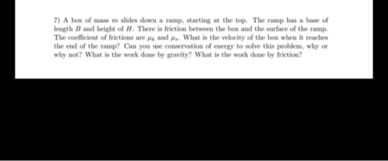 7) A box of mass m slides down a ramp, starting at the top. The ramp has a base of length B and height of H. There is frictio