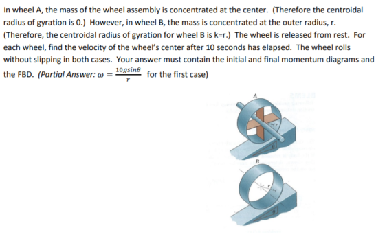 In wheel A, the mass of the wheel assembly is concentrated at the center. (Therefore the centroidal radius of gyration is 0.) However, in wheel B, the mass is concentrated at the outer radius, r. (Therefore, the centroidal radius of gyration for wheel B is k-r.) The wheel is released from rest. For without slipping in both cases. Your answer must contain the initial and final momentum diagrams and the FBD. (Partial Answer: ? = _10gsin6 for the first case)