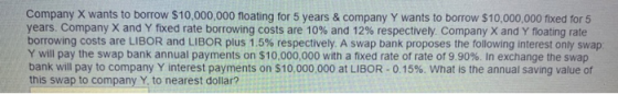 Company X wants to borrow $10,000,000 floating for 5 years & company Y wants to borrow $10,000,000 fixed for 5 years. Company