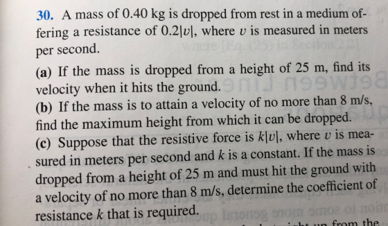 30. A mass of 0.40 kg is dropped from rest in a medium of- fering a resistance of 0.2 , where u is measured in meters per second. (a) If the mass is dropped from a height of 25 m, find its velocity when it hits the ground. (b) If the mass is to attain a velocity of no more than 8 m/s, find the maximum height from which it can be dropped. (c) Suppose that the resistive force is kļul, where u is mea- sured in meters per second and k is a constant. If the mass is dropped from a height of 25 m and must hit the ground with a velocity of no more than 8 m/s, determine the coefficient of resistance k that is required. from the