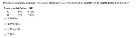 Projects are mutually exclusive. The cost of capital is 9.16%. Which project or projects will be rejected based on the IRR? P