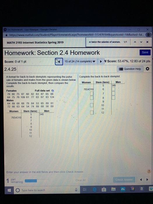 Do Homework-Laci Henegar-Google Chrome a https/www.mathod.co MATH 2193 Internet Statistics Spring 2019 layerHomework.aspx?homeworkld-5124781848questionld-1&flushed-fa.. n twice the salaries of women. 1/1 A v X Homework: Section 2.4 Homework Save Score: 0 of 1 pt 1 15 of 24 (14 complete) N Score: 53.47%, 12.83 of 24 pts 2.4.25 EQuestion Help A format for back-to back stemplots representing the pulse Complete the back-to-back stemplot rate of females and males from the given data is shown below Complete the back-to-back stemplot, then compare the results Women Stem (tens)| Men 765431 Full data set 78 80 75 87 60 82 63 87 65 66 64 75 76 109 61 77 83 67 83 124 Males 64 89 68 68 78 84 53 65 89 81 72 66 63 64 54 74 89 68 56 69 10 Women Stem (tens) Men 12 5 346 7654310 10 12 Enter your answer in the edit flelds and then click Check Answer taining- ■ O Type here to search Ef