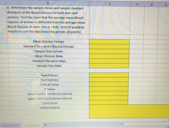d. Determine the sample mean and sample standard deviation of the Blood Glucose for both men and women. Test the claim that the average mean Blood Glucose of women is different from the average mean Blood Glucose of men. Use α = 0.01. Hint: It would be helpful to sort the data based on gender. (8 points) Mean Glucose Female Standard Deviation Glucose Female Sample Size Female Mean Glucose Male Standard Devation Male Sample Size Male Hypotheses Test Statistic Critical Value p Value Lower Limit Confidence Interval Upper Limit Confidence Interval Conclusion Interpretation Question 3 abc . 、Question 3d