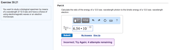 Exercise 39.21 You want to study a biological specimen by means of a wavelength of 12.0 nm and have a choice of using electromagnetic waves or an electron microscope. Part A Calculate the ratio of the energy of a 12.0 nm -wavelength photon to the kinetic energy of a 12.0 nm -wavelength electron. 6.54 10 12 Submit My Answers Give Up incorrect; Try Again; 4 attempts remaining