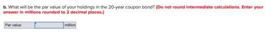 b. What will be the par value of your holdings in the 20-year coupon bond? (Do not round intermediate calculations. Enter you