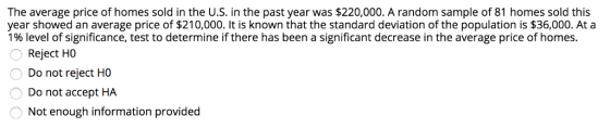 The average price of homes sold in the U.S. in the past year was $220,000. A random sample of 81 homes sold this year showed an average price of $210,000. It is known that the standard deviation of the population is $36,000. At a 1% level of significance, test to determine if there has been a significant decrease in the average price of homes. Reject HO Do not reject HO Do not accept HA Not enough information provided