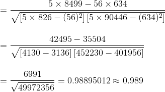 \\=\frac{5\times8499-56\times634}{\sqrt{ \left [5\times826 -(56)^{2}\right ]\left [5\times90446-(634)^{2} \right ]}} \\\\\\=\frac{42495-35504}{\sqrt{ \left [4130 -3136\right ]\left [452230-401956 \right ]}} \\\\\\=\frac{6991}{\sqrt{ 49972356 }} =0.98895012\approx 0.989