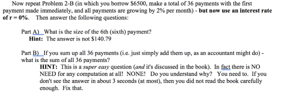 Now repeat Problem 2-B (in which you borrow S6500, make a total of 36 payments with the first payment made immediately, and all payments are growing by 2% per month)-but now use an interest rate of r-000. Then answer the following questions: Part A)What is the size of the 6th (sixth) payment? Hint: The answer is not $140.79 Part B) If you sum up all 36 payments (i.e. just simply add them up, as an accountant might do - what is the sum of all 36 payments? HINT: This is a super easy question (and its discussed in the book). In fact there is NO NEED for any computation at all! NONE! Do you understand why? You need to. If you dont see the answer in about 3 seconds (at most), then you did not read the book carefully enough. Fix that.