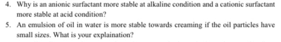 4. Why is an anionic surfactant more stable at alkaline condition and a cationic surfactant more stable at acid condition? 5.