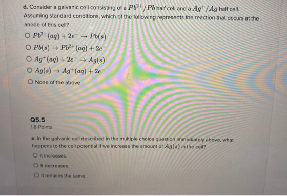 d. Consider a galvanic cell consisting of a Pb2+/Pb half cell and a Ag+ /Ag half cell. Assuming standard conditions, which of