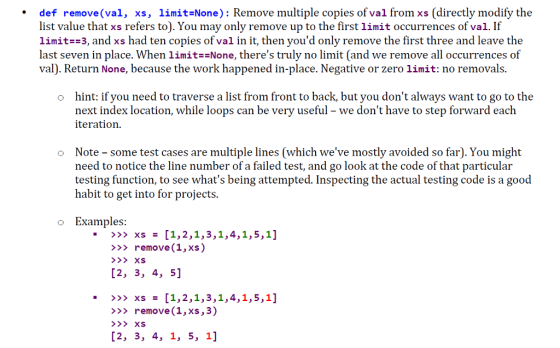 .def remove(val, xs, limit-None): Remove multiple copies of val from xs (directly modify the list value that xs refers to). You may only remove up to the first limit occurrences of val. If limit -3, and xs had ten copies of val in it, then youd only remove the first three and leave the last seven in place. When limitNone, theres truly no limit (and we remove all occurrences of val). Return None, because the work happened in-place. Negative or zero limit: no removals. hint: if you need to traverse a list from front to back, but you dont always want to go to the next index location, while loops can be very useful - we dont have to step forward each iteratioin o o Note some test cases are multiple lines (which weve mostly avoided so far). You might need to notice the line number of a failed test, and go look at the code of that particular testing function, to see whats being attempted. Inspecting the actual testing code is a good habit to get into for projects. o Examples >> remove (1,xs) [2, 3, 4, 5] >> remove(1, xs,3)