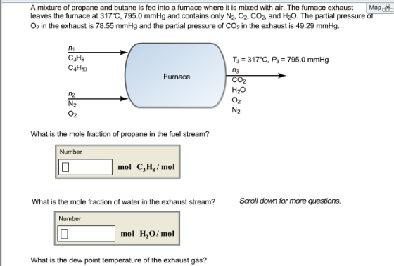 A mixture of propane and butane is fed into a furnace where i is mixed with air. The furnace exhaustMap leaves the furnace at 317°C, 795.0 mmHg and contains only N2-02-CO2, and H2O. The partial pressure O2 in the exhaust is 78.55 mmHg and the partial pressure of CO2 in the exhaust is 49.29 mmHg. 1 C3Hs C4H10 T3-317℃, P3-795.0 mmHg n3 CO2 H20 02 Furnace n2 O2 What is the mole fraction of propane in the fuel stream? Number mol C3H, mol What is the mole fraction of water in the exhaust stream? Scroll down for more questions. Number mol H,O/ mol What is the dew point temperature of the exhaust gas?