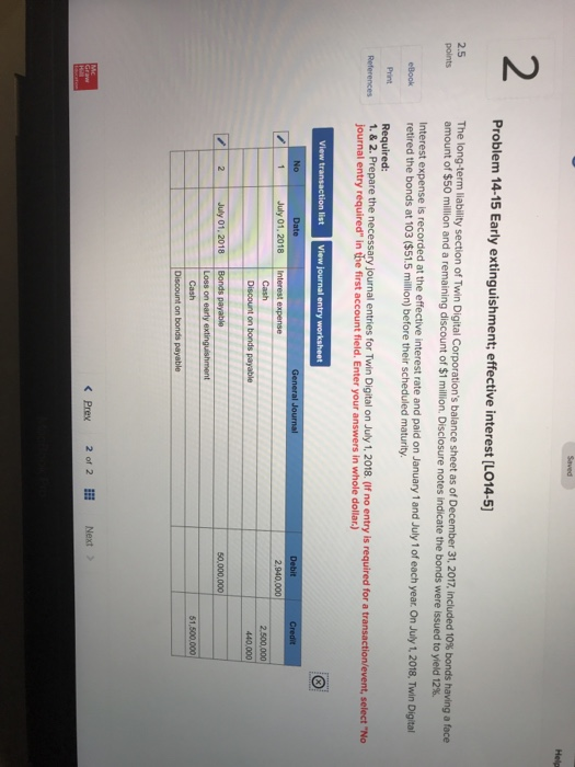 2 Problem 14-15 Early extinguishment; effective interest [L014-5] 2.5 of Twin Digital Corporations balance sheet as of December 31, 2017, included 10% bonds million and a remaining discount of $1 milion. Disclosure notes indicate the bonds were issued to Interest expense Is recorded at the effective interest rate and paid on January 1 and July 1 of each year. On July 1, 2018, Twin Digital retired the bonds at 103 ($51.5 million) before their scheduled maturity. Print Required: References 1.&2.Prepare the necessary journal entries for Twin Digital on July 1, 2018. (If no entry is required for a transaction/event, select No journal entry required in the first account field. Enter your answers in whole dollar.) No Date July 01, 2018 Interest expense 440.000 K Prex 2 of 2E Next